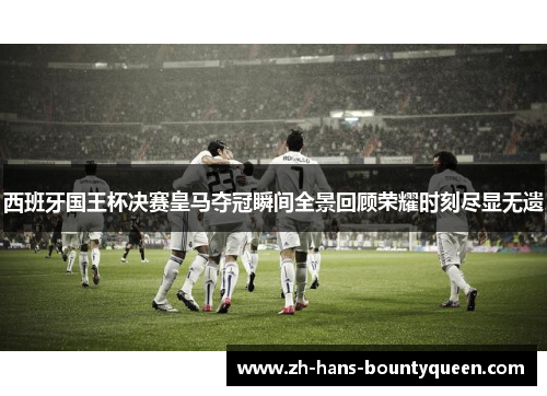 西班牙国王杯决赛皇马夺冠瞬间全景回顾荣耀时刻尽显无遗