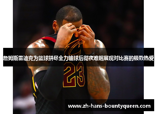 詹姆斯雷迪克为篮球拼尽全力输球后彻夜难眠展现对比赛的极致热爱 詹姆斯雷迪克为篮球拼尽全力输球后彻夜难眠展现对比赛的极致热爱