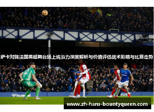 萨卡对阵法国英超舞台场上统治力深度解析与价值评估战术影响与比赛走势