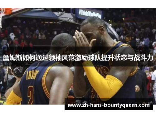 詹姆斯如何通过领袖风范激励球队提升状态与战斗力