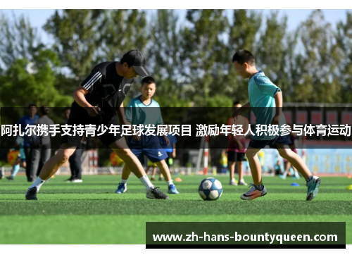 阿扎尔携手支持青少年足球发展项目 激励年轻人积极参与体育运动