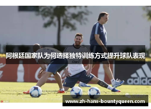 阿根廷国家队为何选择独特训练方式提升球队表现 阿根廷国家队为何选择独特训练方式提升球队表现