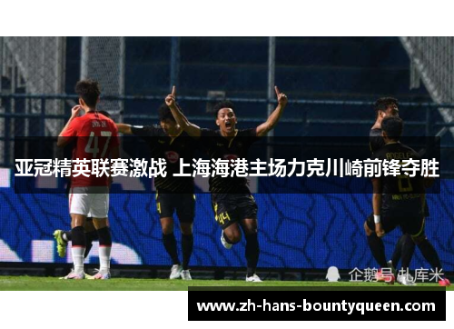 亚冠精英联赛激战 上海海港主场力克川崎前锋夺胜 亚冠精英联赛激战 上海海港主场力克川崎前锋夺胜