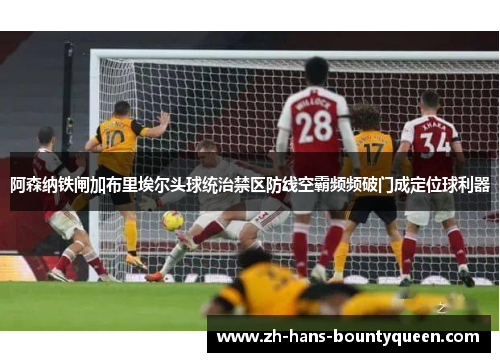 阿森纳铁闸加布里埃尔头球统治禁区防线空霸频频破门成定位球利器